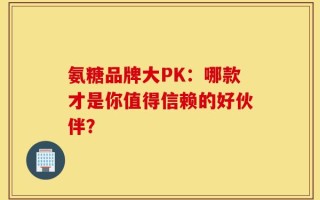 氨糖品牌大PK：哪款才是你值得信赖的好伙伴？