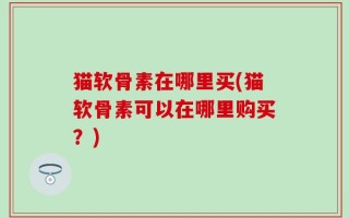 猫软骨素在哪里买(猫软骨素可以在哪里购买？)