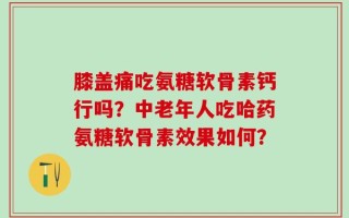 膝盖痛吃氨糖软骨素钙行吗？中老年人吃哈药氨糖软骨素效果如何？