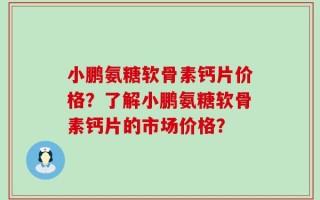小鹏氨糖软骨素钙片价格？了解小鹏氨糖软骨素钙片的市场价格？