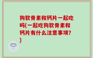 狗软骨素和钙片一起吃吗(一起吃狗软骨素和钙片有什么注意事项？)