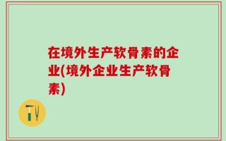 在境外生产软骨素的企业(境外企业生产软骨素)