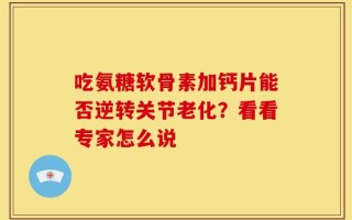 吃氨糖软骨素加钙片能否逆转关节老化？看看专家怎么说