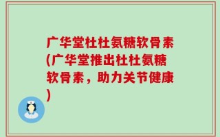 广华堂杜杜氨糖软骨素(广华堂推出杜杜氨糖软骨素，助力关节健康)
