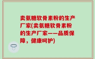 卖氨糖软骨素粉的生产厂家(卖氨糖软骨素粉的生产厂家——品质保障，健康呵护)