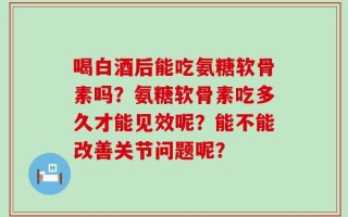 喝白酒后能吃氨糖软骨素吗？氨糖软骨素吃多久才能见效呢？能不能改善关节问题呢？