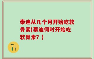 泰迪从几个月开始吃软骨素(泰迪何时开始吃软骨素？)
