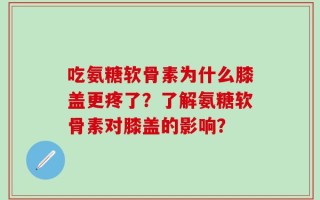 吃氨糖软骨素为什么膝盖更疼了？了解氨糖软骨素对膝盖的影响？