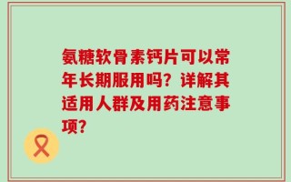 氨糖软骨素钙片可以常年长期服用吗？详解其适用人群及用药注意事项？