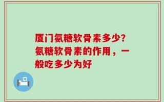 厦门氨糖软骨素多少？氨糖软骨素的作用，一般吃多少为好