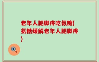老年人腿脚疼吃氨糖(氨糖缓解老年人腿脚疼)