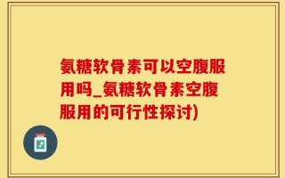 氨糖软骨素可以空腹服用吗_氨糖软骨素空腹服用的可行性探讨)