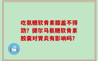 吃氨糖软骨素膝盖不得劲？健尔马氨糖软骨素胶囊对胃炎有影响吗？