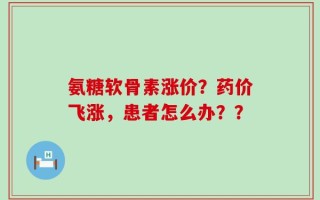 氨糖软骨素涨价？药价飞涨，患者怎么办？？
