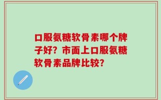 口服氨糖软骨素哪个牌子好？市面上口服氨糖软骨素品牌比较？