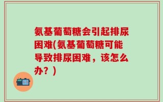 氨基葡萄糖会引起排尿困难(氨基葡萄糖可能导致排尿困难，该怎么办？)