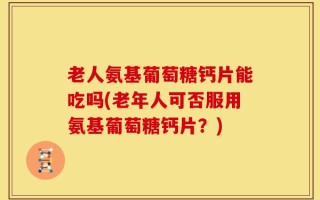 老人氨基葡萄糖钙片能吃吗(老年人可否服用氨基葡萄糖钙片？)