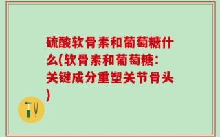 硫酸软骨素和葡萄糖什么(软骨素和葡萄糖：关键成分重塑关节骨头)
