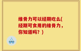 维骨力可以经期吃么(经期可食用的维骨力，你知道吗？)