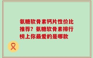 氨糖软骨素钙片性价比推荐？氨糖软骨素排行榜上你最爱的是哪款