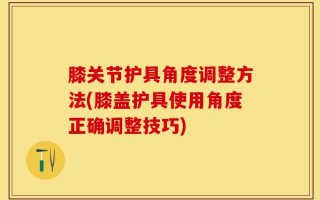 膝关节护具角度调整方法(膝盖护具使用角度正确调整技巧)