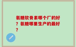 氨糖软骨素哪个厂的好？氨糖哪里生产的最好？