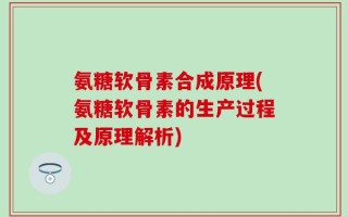 氨糖软骨素合成原理(氨糖软骨素的生产过程及原理解析)
