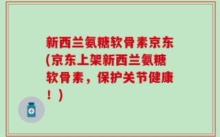 新西兰氨糖软骨素京东(京东上架新西兰氨糖软骨素，保护关节健康！)