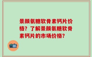 景颜氨糖软骨素钙片价格？了解景颜氨糖软骨素钙片的市场价格？