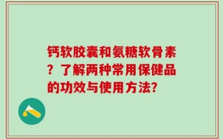 钙软胶囊和氨糖软骨素？了解两种常用保健品的功效与使用方法？