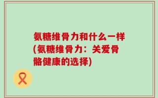 氨糖维骨力和什么一样(氨糖维骨力：关爱骨骼健康的选择)