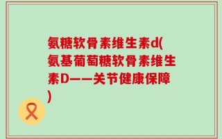氨糖软骨素维生素d(氨基葡萄糖软骨素维生素D——关节健康保障)