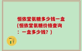 恒依堂氨糖多少钱一盒(恒依堂氨糖价格查询：一盒多少钱？)
