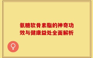 氨糖软骨素脂的神奇功效与健康益处全面解析