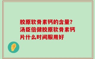 胶原软骨素钙的含量？汤臣倍健胶原软骨素钙片什么时间服用好