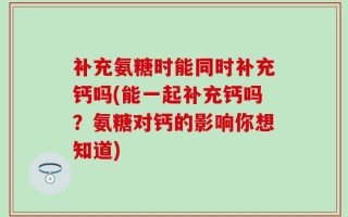 补充氨糖时能同时补充钙吗(能一起补充钙吗？氨糖对钙的影响你想知道)