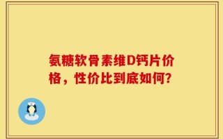 氨糖软骨素维D钙片价格，性价比到底如何？