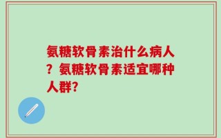 氨糖软骨素治什么病人？氨糖软骨素适宜哪种人群？