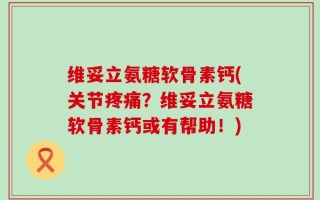维妥立氨糖软骨素钙(关节疼痛？维妥立氨糖软骨素钙或有帮助！)