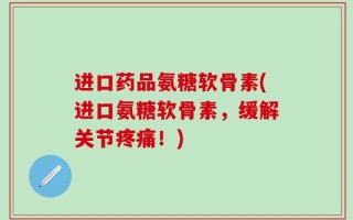 进口药品氨糖软骨素(进口氨糖软骨素，缓解关节疼痛！)