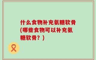 什么食物补充氨糖软骨(哪些食物可以补充氨糖软骨？)