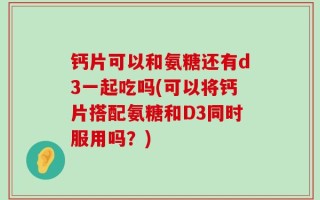 钙片可以和氨糖还有d3一起吃吗(可以将钙片搭配氨糖和D3同时服用吗？)