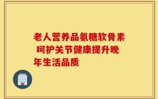 老人营养品氨糖软骨素 呵护关节健康提升晚年生活品质