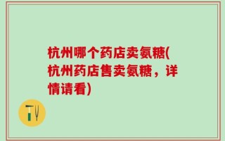 杭州哪个药店卖氨糖(杭州药店售卖氨糖，详情请看)