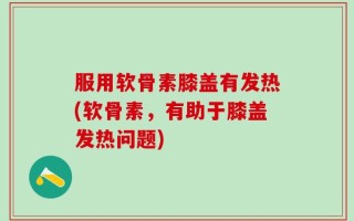 服用软骨素膝盖有发热(软骨素，有助于膝盖发热问题)