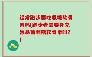 经常跑步要吃氨糖软骨素吗(跑步者需要补充氨基葡萄糖软骨素吗？)