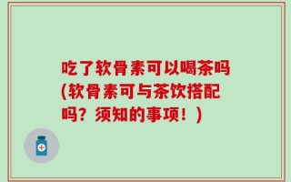 吃了软骨素可以喝茶吗(软骨素可与茶饮搭配吗？须知的事项！)