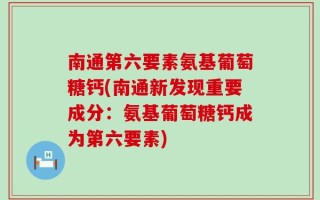 南通第六要素氨基葡萄糖钙(南通新发现重要成分：氨基葡萄糖钙成为第六要素)