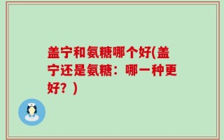 盖宁和氨糖哪个好(盖宁还是氨糖：哪一种更好？)