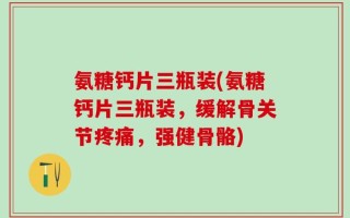 氨糖钙片三瓶装(氨糖钙片三瓶装，缓解骨关节疼痛，强健骨骼)